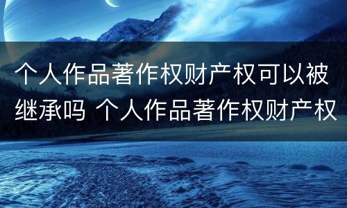 个人作品著作权财产权可以被继承吗 个人作品著作权财产权可以被继承吗