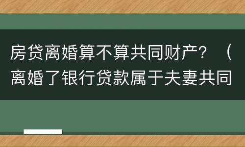 房贷离婚算不算共同财产？（离婚了银行贷款属于夫妻共同财产吗）