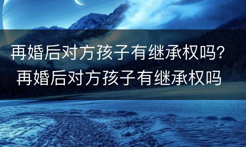 再婚后对方孩子有继承权吗？ 再婚后对方孩子有继承权吗