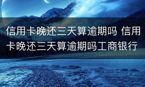 信用卡晚还三天算逾期吗 信用卡晚还三天算逾期吗工商银行