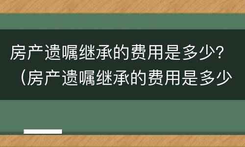 房产遗嘱继承的费用是多少？（房产遗嘱继承的费用是多少啊）