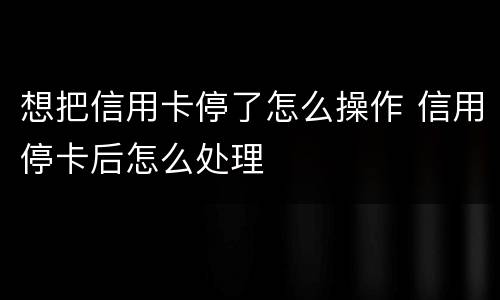 想把信用卡停了怎么操作 信用停卡后怎么处理