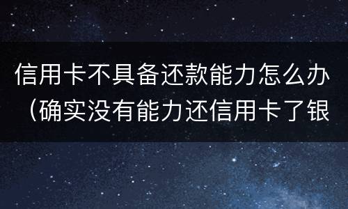 信用卡不具备还款能力怎么办（确实没有能力还信用卡了银行怎么处理）
