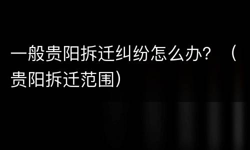 一般贵阳拆迁纠纷怎么办？（贵阳拆迁范围）