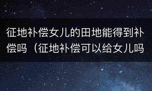 征地补偿女儿的田地能得到补偿吗（征地补偿可以给女儿吗）