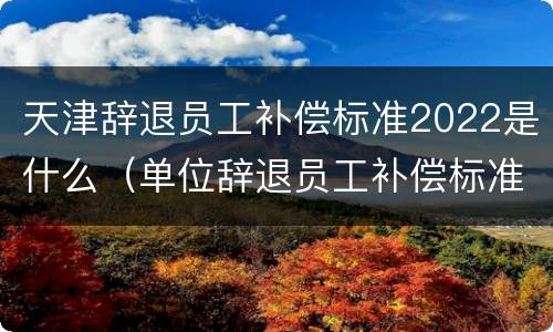 天津辞退员工补偿标准2022是什么（单位辞退员工补偿标准2020天津）