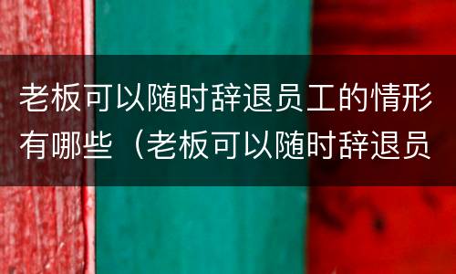 老板可以随时辞退员工的情形有哪些（老板可以随时辞退员工的情形有哪些呢）