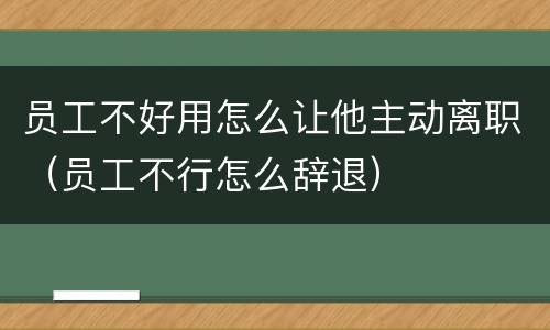员工不好用怎么让他主动离职（员工不行怎么辞退）