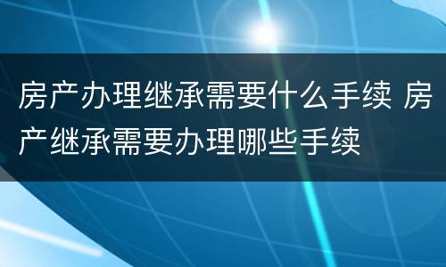 房产办理继承需要什么手续 房产继承需要办理哪些手续