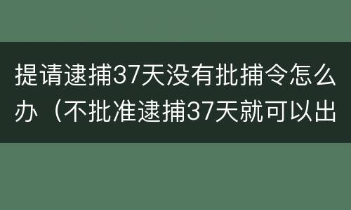 提请逮捕37天没有批捕令怎么办（不批准逮捕37天就可以出来吗）
