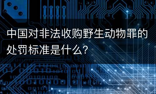 中国对非法收购野生动物罪的处罚标准是什么？