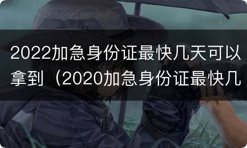 2022加急身份证最快几天可以拿到（2020加急身份证最快几天能拿到手）