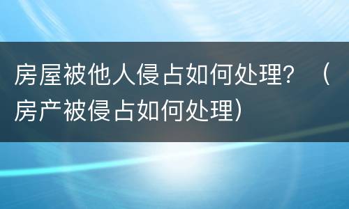 房屋被他人侵占如何处理？（房产被侵占如何处理）