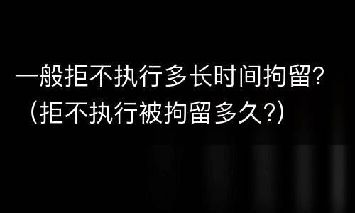 一般拒不执行多长时间拘留？（拒不执行被拘留多久?）