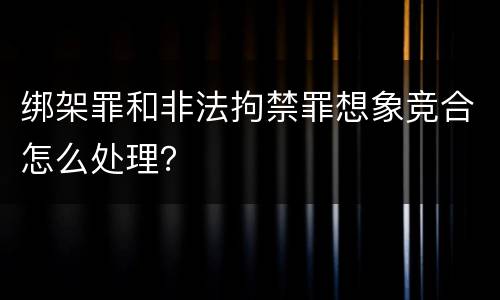绑架罪和非法拘禁罪想象竞合怎么处理？