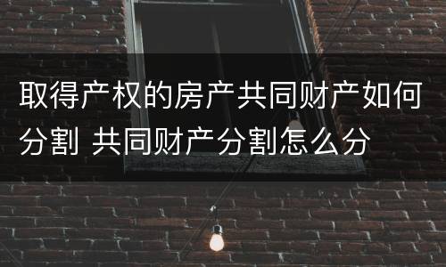 取得产权的房产共同财产如何分割 共同财产分割怎么分