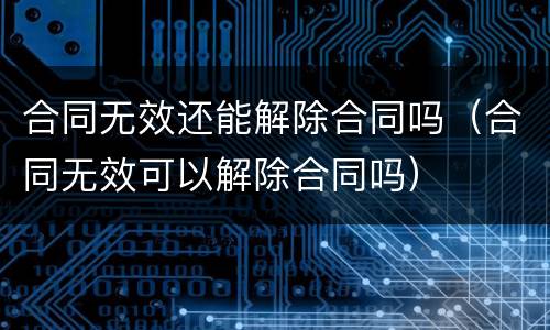 合同无效还能解除合同吗（合同无效可以解除合同吗）