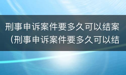 刑事申诉案件要多久可以结案（刑事申诉案件要多久可以结案成功）