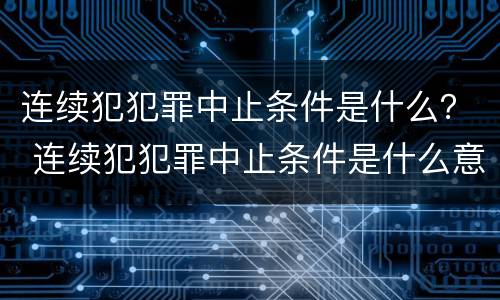 连续犯犯罪中止条件是什么？ 连续犯犯罪中止条件是什么意思
