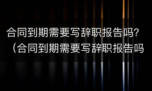 合同到期需要写辞职报告吗？（合同到期需要写辞职报告吗知乎）