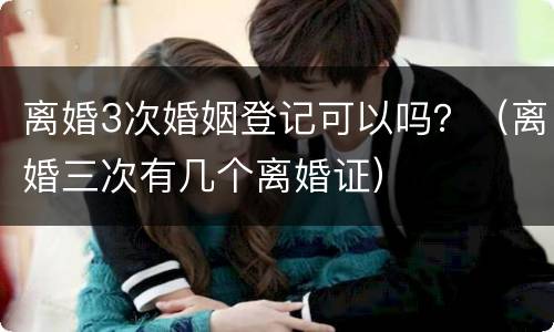 离婚3次婚姻登记可以吗？（离婚三次有几个离婚证）