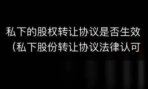 私下的股权转让协议是否生效（私下股份转让协议法律认可嘛）