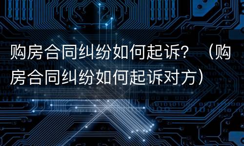 购房合同纠纷如何起诉？（购房合同纠纷如何起诉对方）