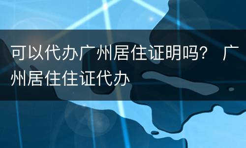 可以代办广州居住证明吗？ 广州居住住证代办