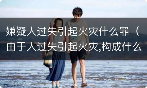 嫌疑人过失引起火灾什么罪（由于人过失引起火灾,构成什么罪）