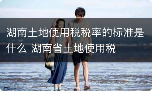 湖南土地使用税税率的标准是什么 湖南省土地使用税