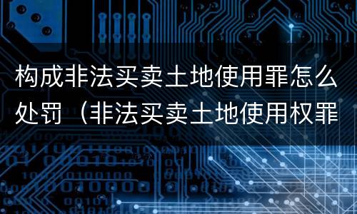 构成非法买卖土地使用罪怎么处罚（非法买卖土地使用权罪）