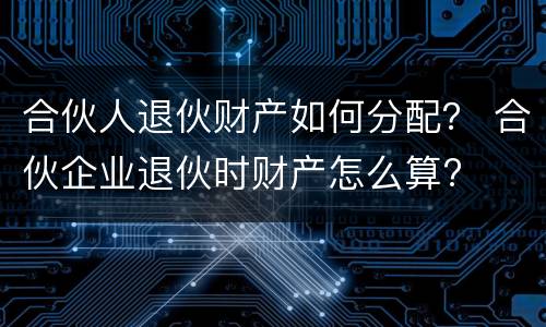 合伙人退伙财产如何分配？ 合伙企业退伙时财产怎么算?