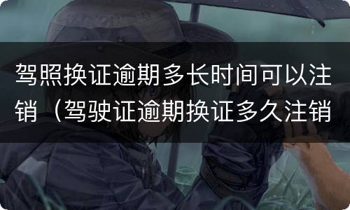 驾照换证逾期多长时间可以注销（驾驶证逾期换证多久注销）