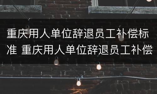 重庆用人单位辞退员工补偿标准 重庆用人单位辞退员工补偿标准最新