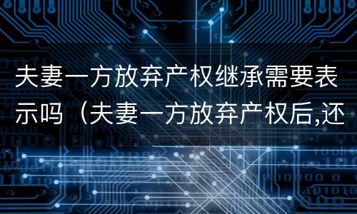 夫妻一方放弃产权继承需要表示吗（夫妻一方放弃产权后,还有继承权吗）
