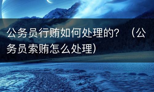 公务员行贿如何处理的？（公务员索贿怎么处理）