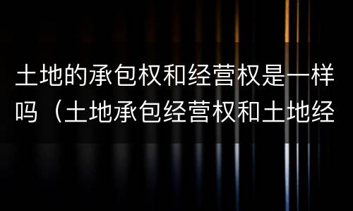 土地的承包权和经营权是一样吗（土地承包经营权和土地经营权一样吗）