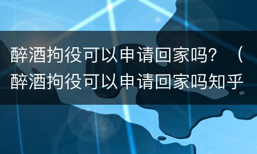 醉酒拘役可以申请回家吗？（醉酒拘役可以申请回家吗知乎）