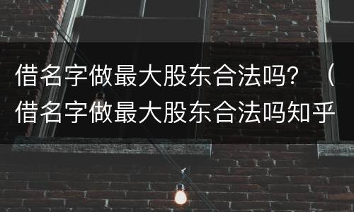 借名字做最大股东合法吗？（借名字做最大股东合法吗知乎）