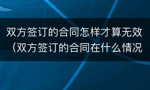 双方签订的合同怎样才算无效（双方签订的合同在什么情况下无效）