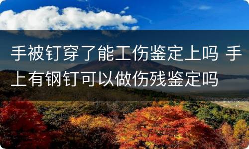 手被钉穿了能工伤鉴定上吗 手上有钢钉可以做伤残鉴定吗