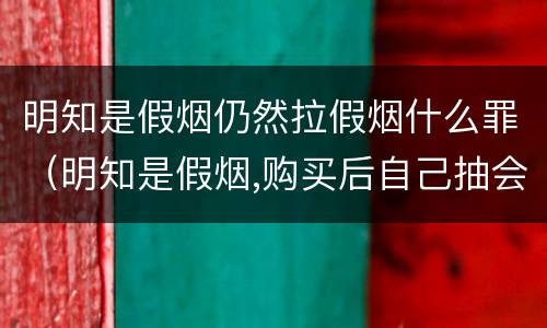 明知是假烟仍然拉假烟什么罪（明知是假烟,购买后自己抽会怎么样）