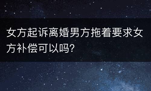 女方起诉离婚男方拖着要求女方补偿可以吗？