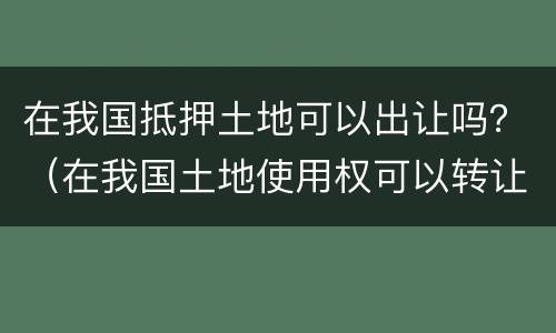 在我国抵押土地可以出让吗？（在我国土地使用权可以转让和抵押吗）