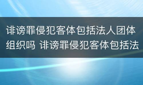诽谤罪侵犯客体包括法人团体组织吗 诽谤罪侵犯客体包括法人团体组织吗