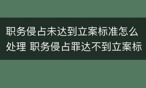 职务侵占未达到立案标准怎么处理 职务侵占罪达不到立案标准怎么办