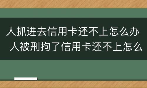 人抓进去信用卡还不上怎么办 人被刑拘了信用卡还不上怎么办