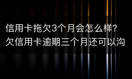 信用卡拖欠3个月会怎么样？ 欠信用卡逾期三个月还可以沟通嘛