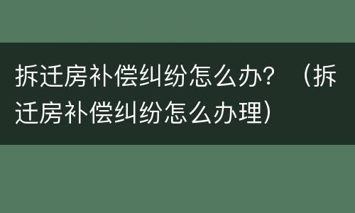 拆迁房补偿纠纷怎么办？（拆迁房补偿纠纷怎么办理）