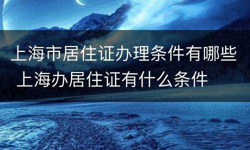 上海市居住证办理条件有哪些 上海办居住证有什么条件